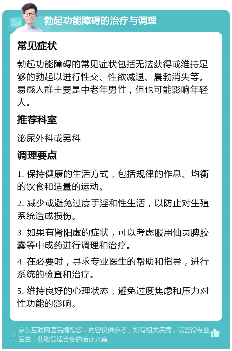 勃起功能障碍的治疗与调理 常见症状 勃起功能障碍的常见症状包括无法获得或维持足够的勃起以进行性交、性欲减退、晨勃消失等。易感人群主要是中老年男性，但也可能影响年轻人。 推荐科室 泌尿外科或男科 调理要点 1. 保持健康的生活方式，包括规律的作息、均衡的饮食和适量的运动。 2. 减少或避免过度手淫和性生活，以防止对生殖系统造成损伤。 3. 如果有肾阳虚的症状，可以考虑服用仙灵脾胶囊等中成药进行调理和治疗。 4. 在必要时，寻求专业医生的帮助和指导，进行系统的检查和治疗。 5. 维持良好的心理状态，避免过度焦虑和压力对性功能的影响。