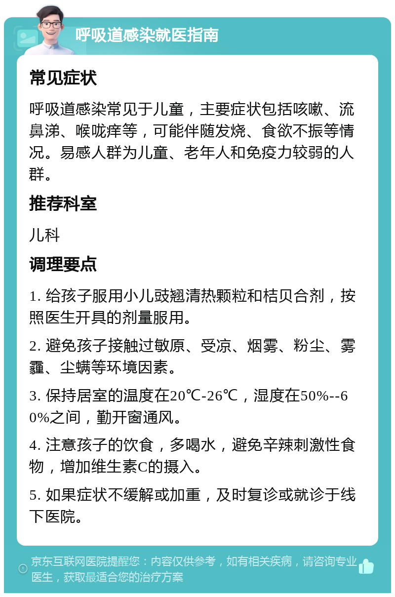 呼吸道感染就医指南 常见症状 呼吸道感染常见于儿童，主要症状包括咳嗽、流鼻涕、喉咙痒等，可能伴随发烧、食欲不振等情况。易感人群为儿童、老年人和免疫力较弱的人群。 推荐科室 儿科 调理要点 1. 给孩子服用小儿豉翘清热颗粒和桔贝合剂，按照医生开具的剂量服用。 2. 避免孩子接触过敏原、受凉、烟雾、粉尘、雾霾、尘螨等环境因素。 3. 保持居室的温度在20℃-26℃，湿度在50%--60%之间，勤开窗通风。 4. 注意孩子的饮食，多喝水，避免辛辣刺激性食物，增加维生素C的摄入。 5. 如果症状不缓解或加重，及时复诊或就诊于线下医院。