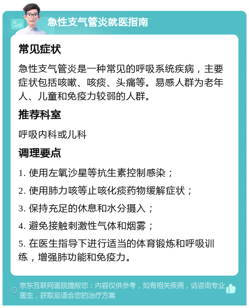 急性支气管炎就医指南 常见症状 急性支气管炎是一种常见的呼吸系统疾病，主要症状包括咳嗽、咳痰、头痛等。易感人群为老年人、儿童和免疫力较弱的人群。 推荐科室 呼吸内科或儿科 调理要点 1. 使用左氧沙星等抗生素控制感染； 2. 使用肺力咳等止咳化痰药物缓解症状； 3. 保持充足的休息和水分摄入； 4. 避免接触刺激性气体和烟雾； 5. 在医生指导下进行适当的体育锻炼和呼吸训练，增强肺功能和免疫力。