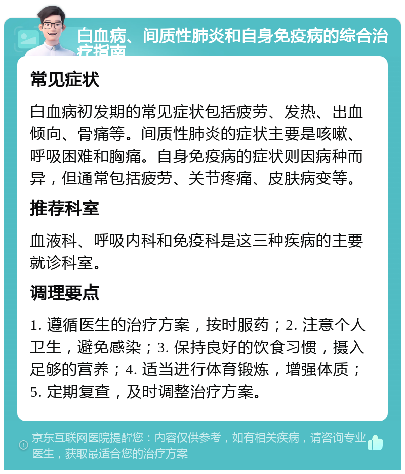 白血病、间质性肺炎和自身免疫病的综合治疗指南 常见症状 白血病初发期的常见症状包括疲劳、发热、出血倾向、骨痛等。间质性肺炎的症状主要是咳嗽、呼吸困难和胸痛。自身免疫病的症状则因病种而异，但通常包括疲劳、关节疼痛、皮肤病变等。 推荐科室 血液科、呼吸内科和免疫科是这三种疾病的主要就诊科室。 调理要点 1. 遵循医生的治疗方案，按时服药；2. 注意个人卫生，避免感染；3. 保持良好的饮食习惯，摄入足够的营养；4. 适当进行体育锻炼，增强体质；5. 定期复查，及时调整治疗方案。