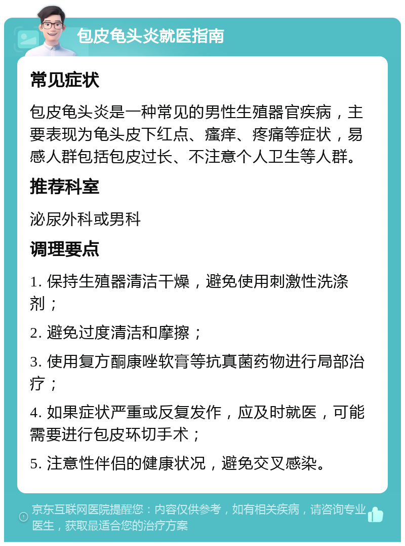 包皮龟头炎就医指南 常见症状 包皮龟头炎是一种常见的男性生殖器官疾病，主要表现为龟头皮下红点、瘙痒、疼痛等症状，易感人群包括包皮过长、不注意个人卫生等人群。 推荐科室 泌尿外科或男科 调理要点 1. 保持生殖器清洁干燥，避免使用刺激性洗涤剂； 2. 避免过度清洁和摩擦； 3. 使用复方酮康唑软膏等抗真菌药物进行局部治疗； 4. 如果症状严重或反复发作，应及时就医，可能需要进行包皮环切手术； 5. 注意性伴侣的健康状况，避免交叉感染。