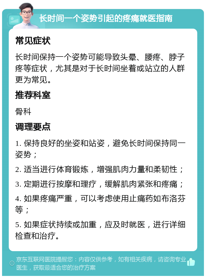 长时间一个姿势引起的疼痛就医指南 常见症状 长时间保持一个姿势可能导致头晕、腰疼、脖子疼等症状，尤其是对于长时间坐着或站立的人群更为常见。 推荐科室 骨科 调理要点 1. 保持良好的坐姿和站姿，避免长时间保持同一姿势； 2. 适当进行体育锻炼，增强肌肉力量和柔韧性； 3. 定期进行按摩和理疗，缓解肌肉紧张和疼痛； 4. 如果疼痛严重，可以考虑使用止痛药如布洛芬等； 5. 如果症状持续或加重，应及时就医，进行详细检查和治疗。