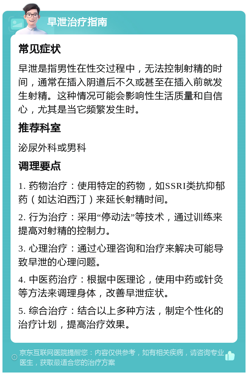 早泄治疗指南 常见症状 早泄是指男性在性交过程中，无法控制射精的时间，通常在插入阴道后不久或甚至在插入前就发生射精。这种情况可能会影响性生活质量和自信心，尤其是当它频繁发生时。 推荐科室 泌尿外科或男科 调理要点 1. 药物治疗：使用特定的药物，如SSRI类抗抑郁药（如达泊西汀）来延长射精时间。 2. 行为治疗：采用“停动法”等技术，通过训练来提高对射精的控制力。 3. 心理治疗：通过心理咨询和治疗来解决可能导致早泄的心理问题。 4. 中医药治疗：根据中医理论，使用中药或针灸等方法来调理身体，改善早泄症状。 5. 综合治疗：结合以上多种方法，制定个性化的治疗计划，提高治疗效果。