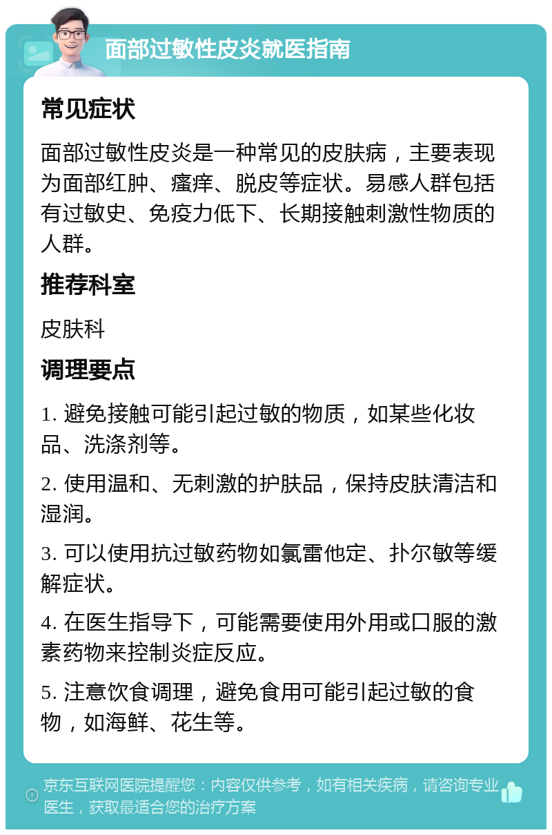 面部过敏性皮炎就医指南 常见症状 面部过敏性皮炎是一种常见的皮肤病，主要表现为面部红肿、瘙痒、脱皮等症状。易感人群包括有过敏史、免疫力低下、长期接触刺激性物质的人群。 推荐科室 皮肤科 调理要点 1. 避免接触可能引起过敏的物质，如某些化妆品、洗涤剂等。 2. 使用温和、无刺激的护肤品，保持皮肤清洁和湿润。 3. 可以使用抗过敏药物如氯雷他定、扑尔敏等缓解症状。 4. 在医生指导下，可能需要使用外用或口服的激素药物来控制炎症反应。 5. 注意饮食调理，避免食用可能引起过敏的食物，如海鲜、花生等。