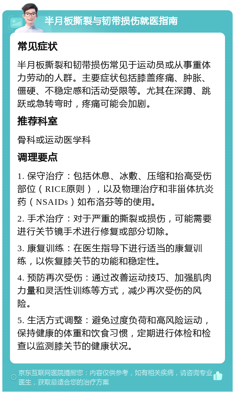 半月板撕裂与韧带损伤就医指南 常见症状 半月板撕裂和韧带损伤常见于运动员或从事重体力劳动的人群。主要症状包括膝盖疼痛、肿胀、僵硬、不稳定感和活动受限等。尤其在深蹲、跳跃或急转弯时，疼痛可能会加剧。 推荐科室 骨科或运动医学科 调理要点 1. 保守治疗：包括休息、冰敷、压缩和抬高受伤部位（RICE原则），以及物理治疗和非甾体抗炎药（NSAIDs）如布洛芬等的使用。 2. 手术治疗：对于严重的撕裂或损伤，可能需要进行关节镜手术进行修复或部分切除。 3. 康复训练：在医生指导下进行适当的康复训练，以恢复膝关节的功能和稳定性。 4. 预防再次受伤：通过改善运动技巧、加强肌肉力量和灵活性训练等方式，减少再次受伤的风险。 5. 生活方式调整：避免过度负荷和高风险运动，保持健康的体重和饮食习惯，定期进行体检和检查以监测膝关节的健康状况。