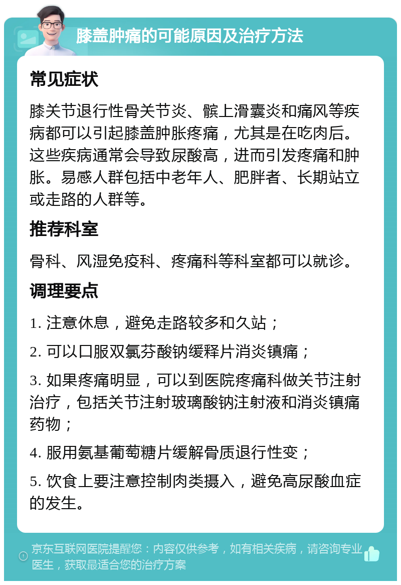 膝盖肿痛的可能原因及治疗方法 常见症状 膝关节退行性骨关节炎、髌上滑囊炎和痛风等疾病都可以引起膝盖肿胀疼痛，尤其是在吃肉后。这些疾病通常会导致尿酸高，进而引发疼痛和肿胀。易感人群包括中老年人、肥胖者、长期站立或走路的人群等。 推荐科室 骨科、风湿免疫科、疼痛科等科室都可以就诊。 调理要点 1. 注意休息，避免走路较多和久站； 2. 可以口服双氯芬酸钠缓释片消炎镇痛； 3. 如果疼痛明显，可以到医院疼痛科做关节注射治疗，包括关节注射玻璃酸钠注射液和消炎镇痛药物； 4. 服用氨基葡萄糖片缓解骨质退行性变； 5. 饮食上要注意控制肉类摄入，避免高尿酸血症的发生。