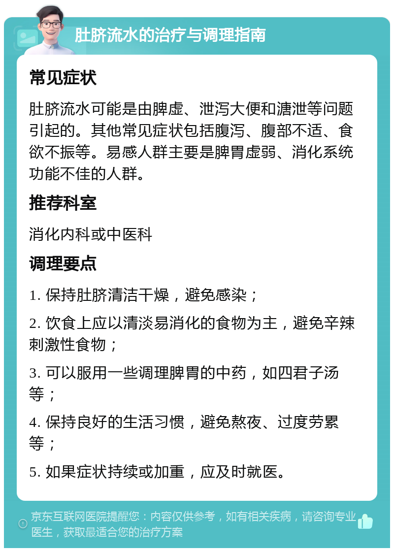 肚脐流水的治疗与调理指南 常见症状 肚脐流水可能是由脾虚、泄泻大便和溏泄等问题引起的。其他常见症状包括腹泻、腹部不适、食欲不振等。易感人群主要是脾胃虚弱、消化系统功能不佳的人群。 推荐科室 消化内科或中医科 调理要点 1. 保持肚脐清洁干燥，避免感染； 2. 饮食上应以清淡易消化的食物为主，避免辛辣刺激性食物； 3. 可以服用一些调理脾胃的中药，如四君子汤等； 4. 保持良好的生活习惯，避免熬夜、过度劳累等； 5. 如果症状持续或加重，应及时就医。