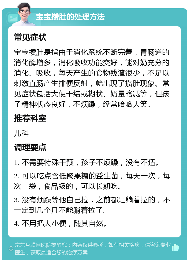 宝宝攒肚的处理方法 常见症状 宝宝攒肚是指由于消化系统不断完善，胃肠道的消化酶增多，消化吸收功能变好，能对奶充分的消化、吸收，每天产生的食物残渣很少，不足以刺激直肠产生排便反射，就出现了攒肚现象。常见症状包括大便干结或糊状、奶量略减等，但孩子精神状态良好，不烦躁，经常哈哈大笑。 推荐科室 儿科 调理要点 1. 不需要特殊干预，孩子不烦躁，没有不适。 2. 可以吃点含低聚果糖的益生菌，每天一次，每次一袋，食品级的，可以长期吃。 3. 没有烦躁等他自己拉，之前都是躺着拉的，不一定到几个月不能躺着拉了。 4. 不用把大小便，随其自然。