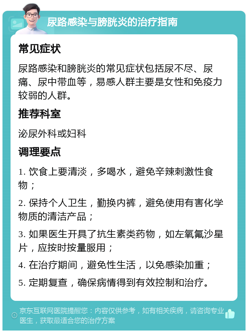 尿路感染与膀胱炎的治疗指南 常见症状 尿路感染和膀胱炎的常见症状包括尿不尽、尿痛、尿中带血等，易感人群主要是女性和免疫力较弱的人群。 推荐科室 泌尿外科或妇科 调理要点 1. 饮食上要清淡，多喝水，避免辛辣刺激性食物； 2. 保持个人卫生，勤换内裤，避免使用有害化学物质的清洁产品； 3. 如果医生开具了抗生素类药物，如左氧氟沙星片，应按时按量服用； 4. 在治疗期间，避免性生活，以免感染加重； 5. 定期复查，确保病情得到有效控制和治疗。