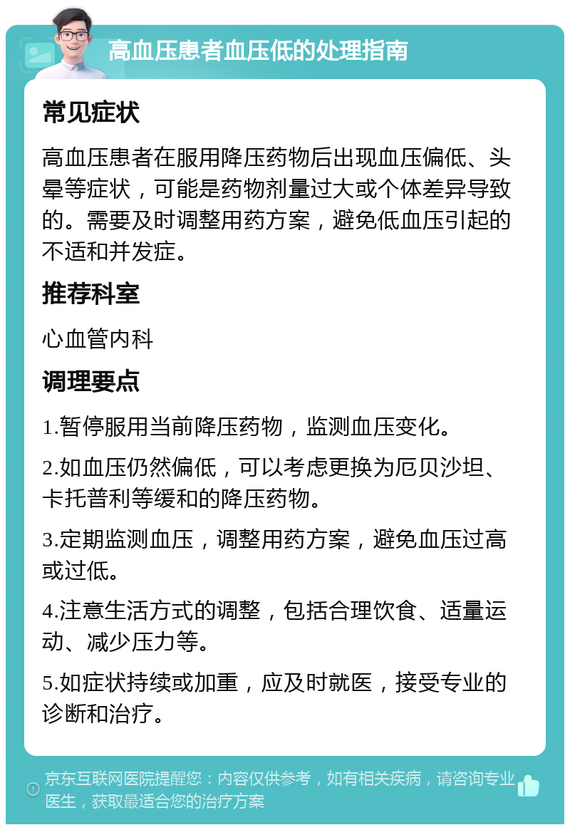 高血压患者血压低的处理指南 常见症状 高血压患者在服用降压药物后出现血压偏低、头晕等症状，可能是药物剂量过大或个体差异导致的。需要及时调整用药方案，避免低血压引起的不适和并发症。 推荐科室 心血管内科 调理要点 1.暂停服用当前降压药物，监测血压变化。 2.如血压仍然偏低，可以考虑更换为厄贝沙坦、卡托普利等缓和的降压药物。 3.定期监测血压，调整用药方案，避免血压过高或过低。 4.注意生活方式的调整，包括合理饮食、适量运动、减少压力等。 5.如症状持续或加重，应及时就医，接受专业的诊断和治疗。