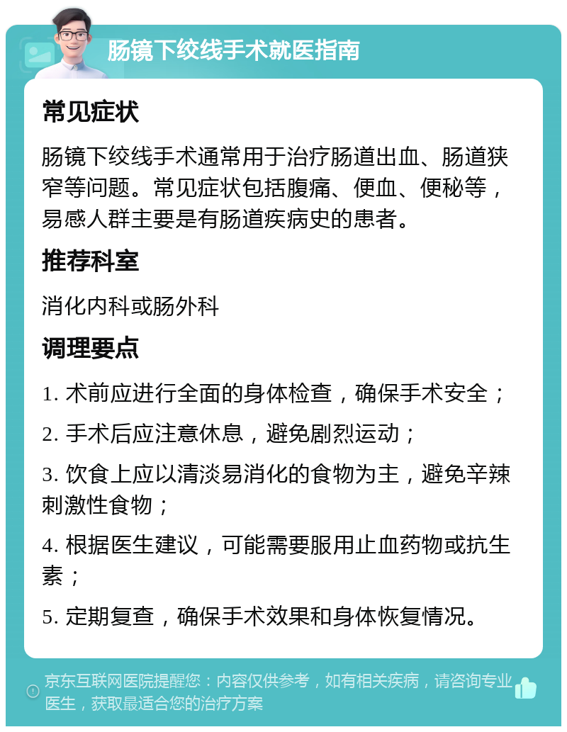 肠镜下绞线手术就医指南 常见症状 肠镜下绞线手术通常用于治疗肠道出血、肠道狭窄等问题。常见症状包括腹痛、便血、便秘等，易感人群主要是有肠道疾病史的患者。 推荐科室 消化内科或肠外科 调理要点 1. 术前应进行全面的身体检查，确保手术安全； 2. 手术后应注意休息，避免剧烈运动； 3. 饮食上应以清淡易消化的食物为主，避免辛辣刺激性食物； 4. 根据医生建议，可能需要服用止血药物或抗生素； 5. 定期复查，确保手术效果和身体恢复情况。