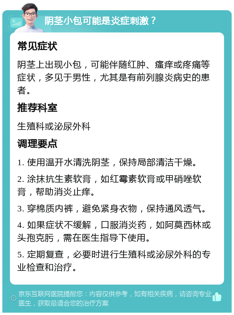 阴茎小包可能是炎症刺激？ 常见症状 阴茎上出现小包，可能伴随红肿、瘙痒或疼痛等症状，多见于男性，尤其是有前列腺炎病史的患者。 推荐科室 生殖科或泌尿外科 调理要点 1. 使用温开水清洗阴茎，保持局部清洁干燥。 2. 涂抹抗生素软膏，如红霉素软膏或甲硝唑软膏，帮助消炎止痒。 3. 穿棉质内裤，避免紧身衣物，保持通风透气。 4. 如果症状不缓解，口服消炎药，如阿莫西林或头孢克肟，需在医生指导下使用。 5. 定期复查，必要时进行生殖科或泌尿外科的专业检查和治疗。