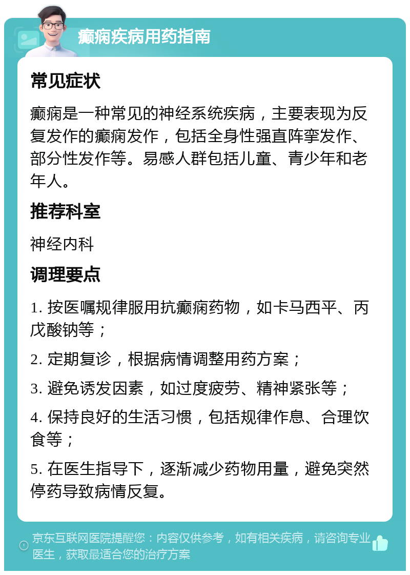 癫痫疾病用药指南 常见症状 癫痫是一种常见的神经系统疾病，主要表现为反复发作的癫痫发作，包括全身性强直阵挛发作、部分性发作等。易感人群包括儿童、青少年和老年人。 推荐科室 神经内科 调理要点 1. 按医嘱规律服用抗癫痫药物，如卡马西平、丙戊酸钠等； 2. 定期复诊，根据病情调整用药方案； 3. 避免诱发因素，如过度疲劳、精神紧张等； 4. 保持良好的生活习惯，包括规律作息、合理饮食等； 5. 在医生指导下，逐渐减少药物用量，避免突然停药导致病情反复。