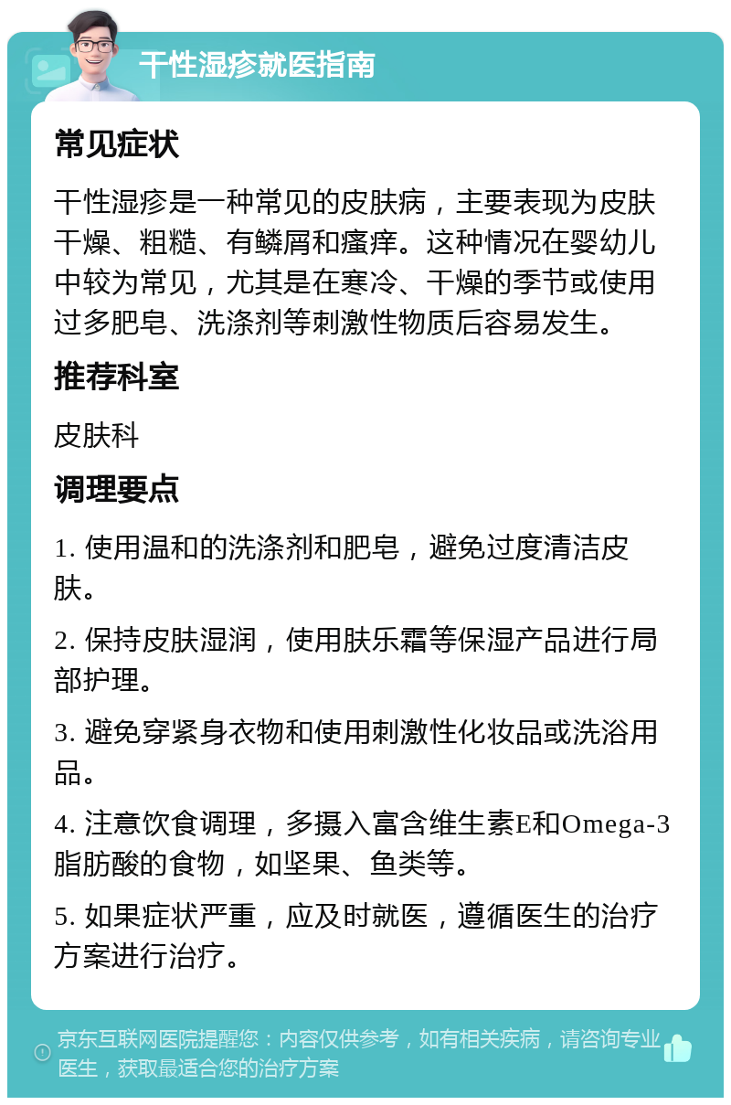 干性湿疹就医指南 常见症状 干性湿疹是一种常见的皮肤病，主要表现为皮肤干燥、粗糙、有鳞屑和瘙痒。这种情况在婴幼儿中较为常见，尤其是在寒冷、干燥的季节或使用过多肥皂、洗涤剂等刺激性物质后容易发生。 推荐科室 皮肤科 调理要点 1. 使用温和的洗涤剂和肥皂，避免过度清洁皮肤。 2. 保持皮肤湿润，使用肤乐霜等保湿产品进行局部护理。 3. 避免穿紧身衣物和使用刺激性化妆品或洗浴用品。 4. 注意饮食调理，多摄入富含维生素E和Omega-3脂肪酸的食物，如坚果、鱼类等。 5. 如果症状严重，应及时就医，遵循医生的治疗方案进行治疗。