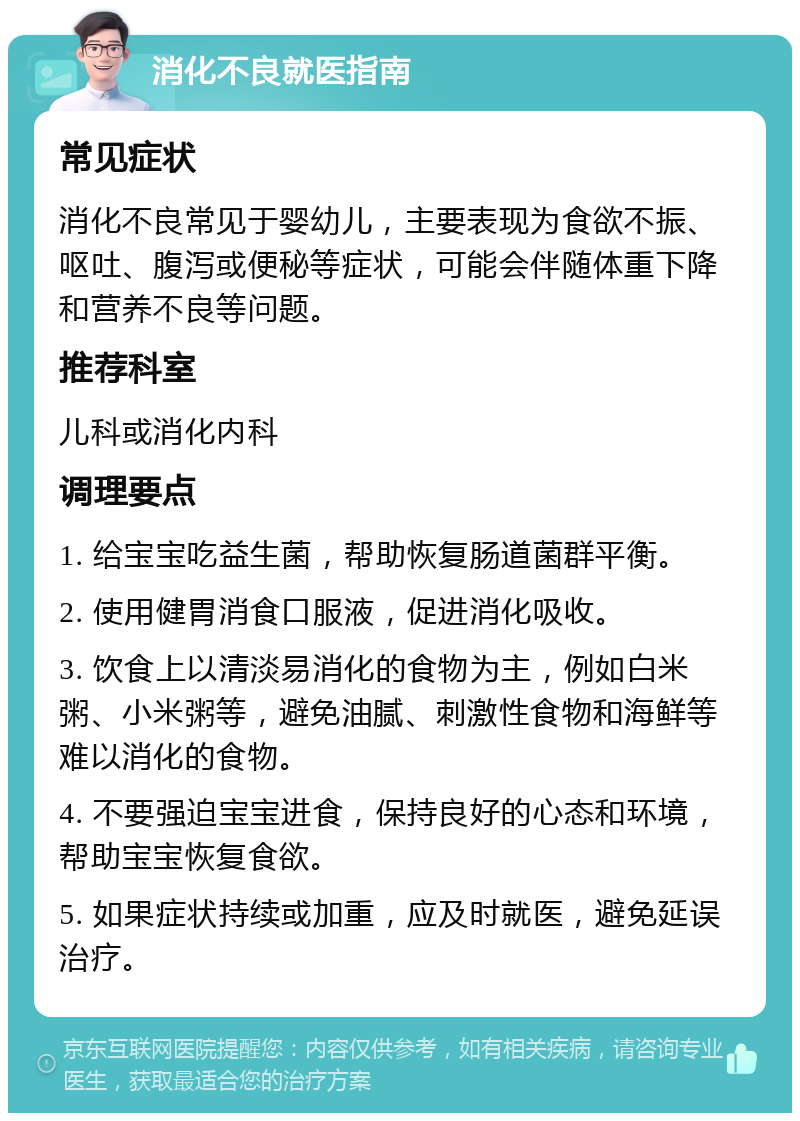 消化不良就医指南 常见症状 消化不良常见于婴幼儿，主要表现为食欲不振、呕吐、腹泻或便秘等症状，可能会伴随体重下降和营养不良等问题。 推荐科室 儿科或消化内科 调理要点 1. 给宝宝吃益生菌，帮助恢复肠道菌群平衡。 2. 使用健胃消食口服液，促进消化吸收。 3. 饮食上以清淡易消化的食物为主，例如白米粥、小米粥等，避免油腻、刺激性食物和海鲜等难以消化的食物。 4. 不要强迫宝宝进食，保持良好的心态和环境，帮助宝宝恢复食欲。 5. 如果症状持续或加重，应及时就医，避免延误治疗。