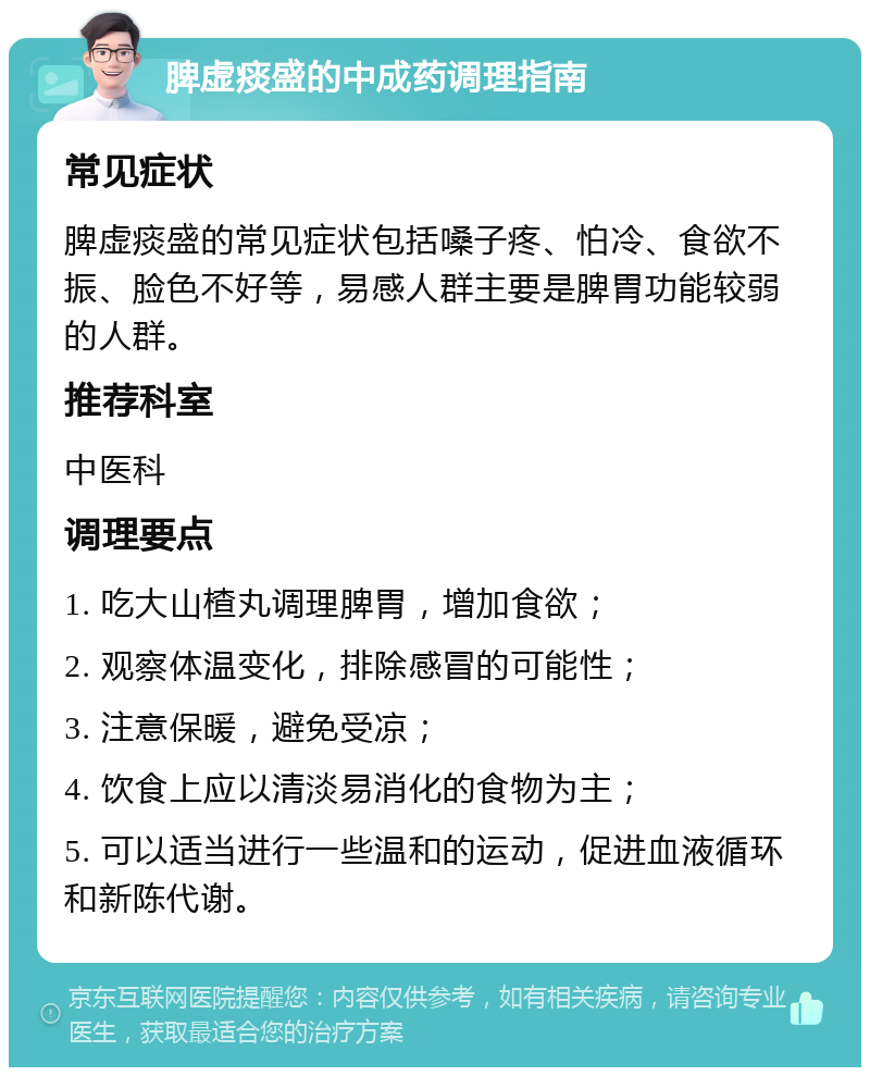 脾虚痰盛的中成药调理指南 常见症状 脾虚痰盛的常见症状包括嗓子疼、怕冷、食欲不振、脸色不好等，易感人群主要是脾胃功能较弱的人群。 推荐科室 中医科 调理要点 1. 吃大山楂丸调理脾胃，增加食欲； 2. 观察体温变化，排除感冒的可能性； 3. 注意保暖，避免受凉； 4. 饮食上应以清淡易消化的食物为主； 5. 可以适当进行一些温和的运动，促进血液循环和新陈代谢。