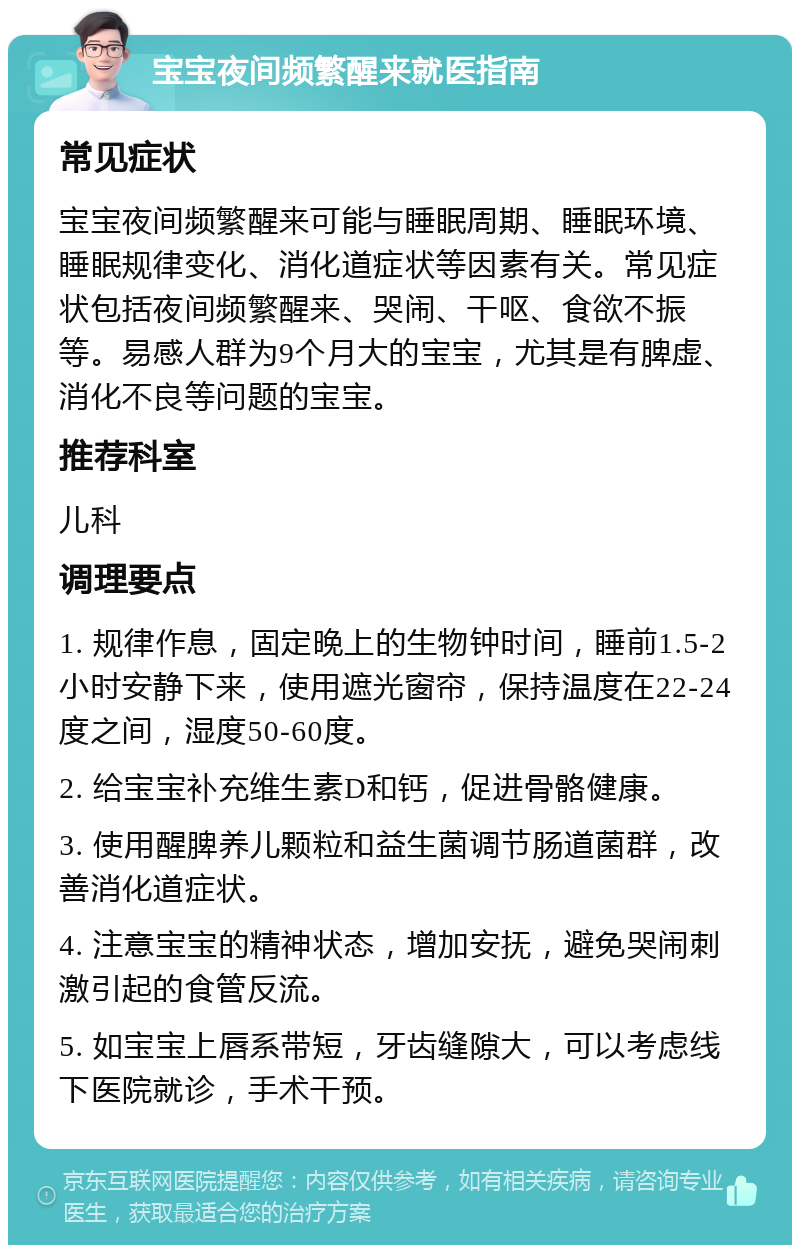 宝宝夜间频繁醒来就医指南 常见症状 宝宝夜间频繁醒来可能与睡眠周期、睡眠环境、睡眠规律变化、消化道症状等因素有关。常见症状包括夜间频繁醒来、哭闹、干呕、食欲不振等。易感人群为9个月大的宝宝，尤其是有脾虚、消化不良等问题的宝宝。 推荐科室 儿科 调理要点 1. 规律作息，固定晚上的生物钟时间，睡前1.5-2小时安静下来，使用遮光窗帘，保持温度在22-24度之间，湿度50-60度。 2. 给宝宝补充维生素D和钙，促进骨骼健康。 3. 使用醒脾养儿颗粒和益生菌调节肠道菌群，改善消化道症状。 4. 注意宝宝的精神状态，增加安抚，避免哭闹刺激引起的食管反流。 5. 如宝宝上唇系带短，牙齿缝隙大，可以考虑线下医院就诊，手术干预。