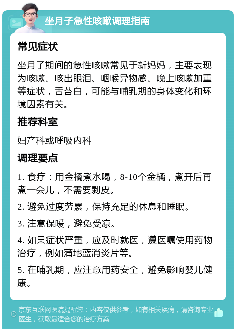 坐月子急性咳嗽调理指南 常见症状 坐月子期间的急性咳嗽常见于新妈妈，主要表现为咳嗽、咳出眼泪、咽喉异物感、晚上咳嗽加重等症状，舌苔白，可能与哺乳期的身体变化和环境因素有关。 推荐科室 妇产科或呼吸内科 调理要点 1. 食疗：用金橘煮水喝，8-10个金橘，煮开后再煮一会儿，不需要剥皮。 2. 避免过度劳累，保持充足的休息和睡眠。 3. 注意保暖，避免受凉。 4. 如果症状严重，应及时就医，遵医嘱使用药物治疗，例如蒲地蓝消炎片等。 5. 在哺乳期，应注意用药安全，避免影响婴儿健康。