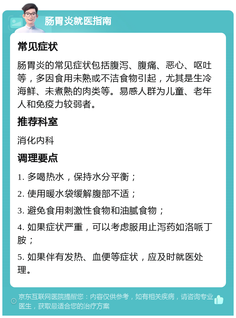 肠胃炎就医指南 常见症状 肠胃炎的常见症状包括腹泻、腹痛、恶心、呕吐等，多因食用未熟或不洁食物引起，尤其是生冷海鲜、未煮熟的肉类等。易感人群为儿童、老年人和免疫力较弱者。 推荐科室 消化内科 调理要点 1. 多喝热水，保持水分平衡； 2. 使用暖水袋缓解腹部不适； 3. 避免食用刺激性食物和油腻食物； 4. 如果症状严重，可以考虑服用止泻药如洛哌丁胺； 5. 如果伴有发热、血便等症状，应及时就医处理。