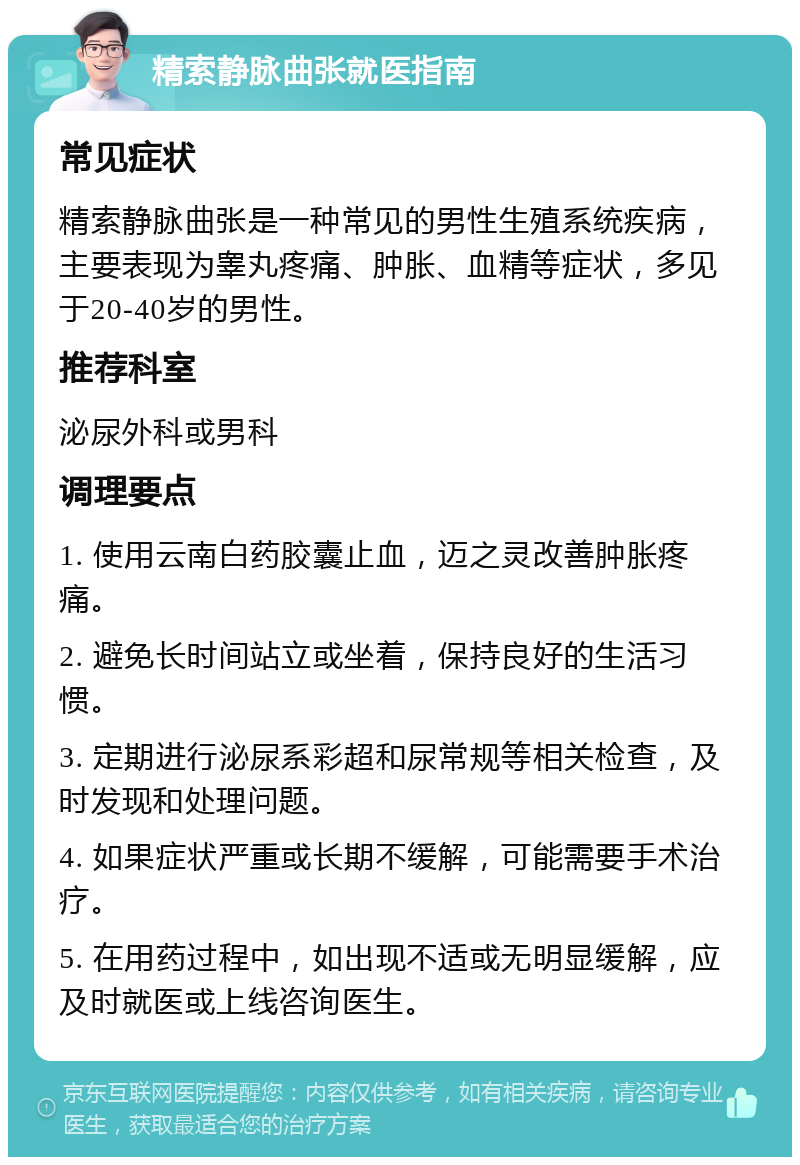 精索静脉曲张就医指南 常见症状 精索静脉曲张是一种常见的男性生殖系统疾病，主要表现为睾丸疼痛、肿胀、血精等症状，多见于20-40岁的男性。 推荐科室 泌尿外科或男科 调理要点 1. 使用云南白药胶囊止血，迈之灵改善肿胀疼痛。 2. 避免长时间站立或坐着，保持良好的生活习惯。 3. 定期进行泌尿系彩超和尿常规等相关检查，及时发现和处理问题。 4. 如果症状严重或长期不缓解，可能需要手术治疗。 5. 在用药过程中，如出现不适或无明显缓解，应及时就医或上线咨询医生。