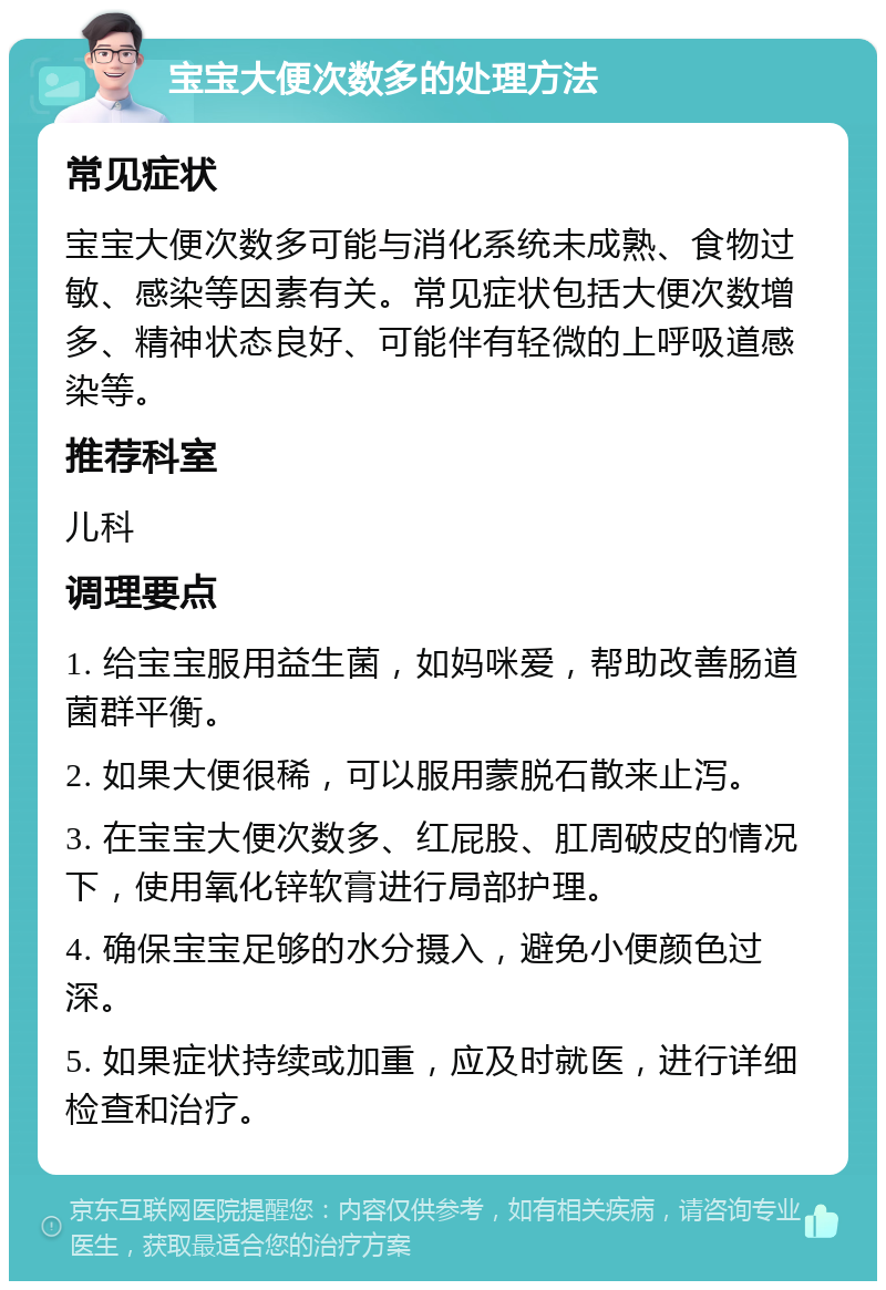 宝宝大便次数多的处理方法 常见症状 宝宝大便次数多可能与消化系统未成熟、食物过敏、感染等因素有关。常见症状包括大便次数增多、精神状态良好、可能伴有轻微的上呼吸道感染等。 推荐科室 儿科 调理要点 1. 给宝宝服用益生菌，如妈咪爱，帮助改善肠道菌群平衡。 2. 如果大便很稀，可以服用蒙脱石散来止泻。 3. 在宝宝大便次数多、红屁股、肛周破皮的情况下，使用氧化锌软膏进行局部护理。 4. 确保宝宝足够的水分摄入，避免小便颜色过深。 5. 如果症状持续或加重，应及时就医，进行详细检查和治疗。