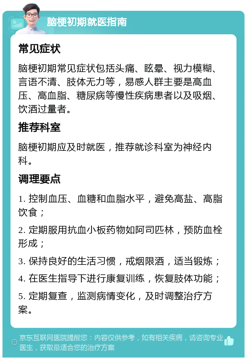 脑梗初期就医指南 常见症状 脑梗初期常见症状包括头痛、眩晕、视力模糊、言语不清、肢体无力等，易感人群主要是高血压、高血脂、糖尿病等慢性疾病患者以及吸烟、饮酒过量者。 推荐科室 脑梗初期应及时就医，推荐就诊科室为神经内科。 调理要点 1. 控制血压、血糖和血脂水平，避免高盐、高脂饮食； 2. 定期服用抗血小板药物如阿司匹林，预防血栓形成； 3. 保持良好的生活习惯，戒烟限酒，适当锻炼； 4. 在医生指导下进行康复训练，恢复肢体功能； 5. 定期复查，监测病情变化，及时调整治疗方案。