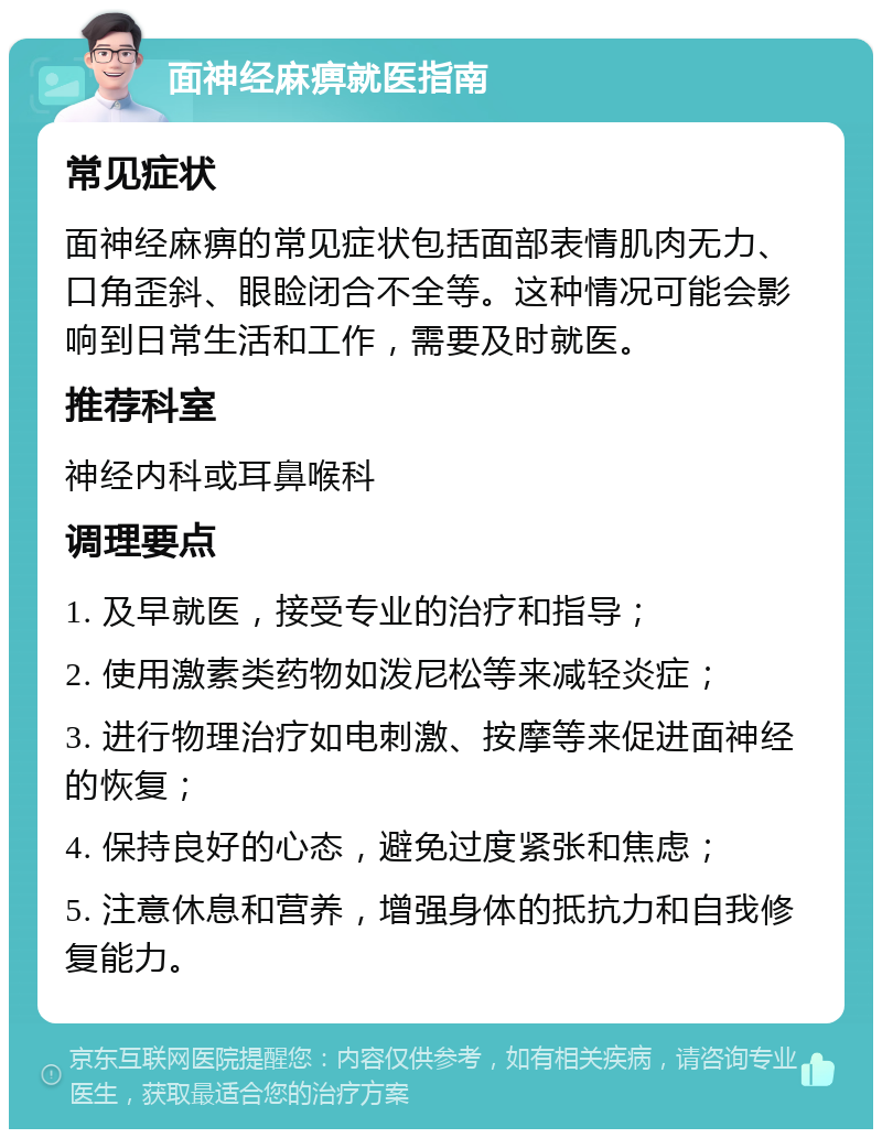 面神经麻痹就医指南 常见症状 面神经麻痹的常见症状包括面部表情肌肉无力、口角歪斜、眼睑闭合不全等。这种情况可能会影响到日常生活和工作，需要及时就医。 推荐科室 神经内科或耳鼻喉科 调理要点 1. 及早就医，接受专业的治疗和指导； 2. 使用激素类药物如泼尼松等来减轻炎症； 3. 进行物理治疗如电刺激、按摩等来促进面神经的恢复； 4. 保持良好的心态，避免过度紧张和焦虑； 5. 注意休息和营养，增强身体的抵抗力和自我修复能力。