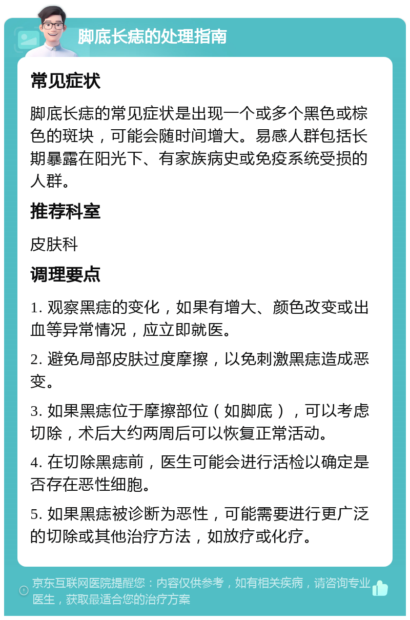 脚底长痣的处理指南 常见症状 脚底长痣的常见症状是出现一个或多个黑色或棕色的斑块，可能会随时间增大。易感人群包括长期暴露在阳光下、有家族病史或免疫系统受损的人群。 推荐科室 皮肤科 调理要点 1. 观察黑痣的变化，如果有增大、颜色改变或出血等异常情况，应立即就医。 2. 避免局部皮肤过度摩擦，以免刺激黑痣造成恶变。 3. 如果黑痣位于摩擦部位（如脚底），可以考虑切除，术后大约两周后可以恢复正常活动。 4. 在切除黑痣前，医生可能会进行活检以确定是否存在恶性细胞。 5. 如果黑痣被诊断为恶性，可能需要进行更广泛的切除或其他治疗方法，如放疗或化疗。