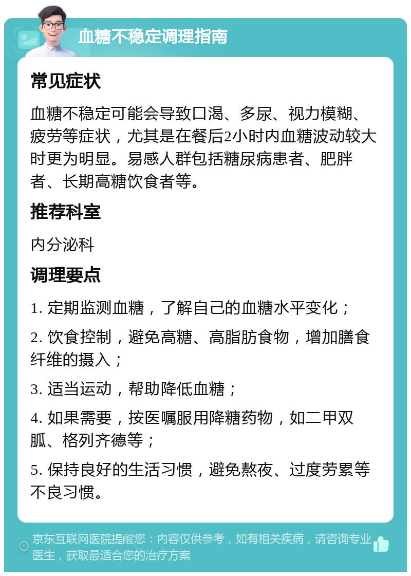 血糖不稳定调理指南 常见症状 血糖不稳定可能会导致口渴、多尿、视力模糊、疲劳等症状，尤其是在餐后2小时内血糖波动较大时更为明显。易感人群包括糖尿病患者、肥胖者、长期高糖饮食者等。 推荐科室 内分泌科 调理要点 1. 定期监测血糖，了解自己的血糖水平变化； 2. 饮食控制，避免高糖、高脂肪食物，增加膳食纤维的摄入； 3. 适当运动，帮助降低血糖； 4. 如果需要，按医嘱服用降糖药物，如二甲双胍、格列齐德等； 5. 保持良好的生活习惯，避免熬夜、过度劳累等不良习惯。