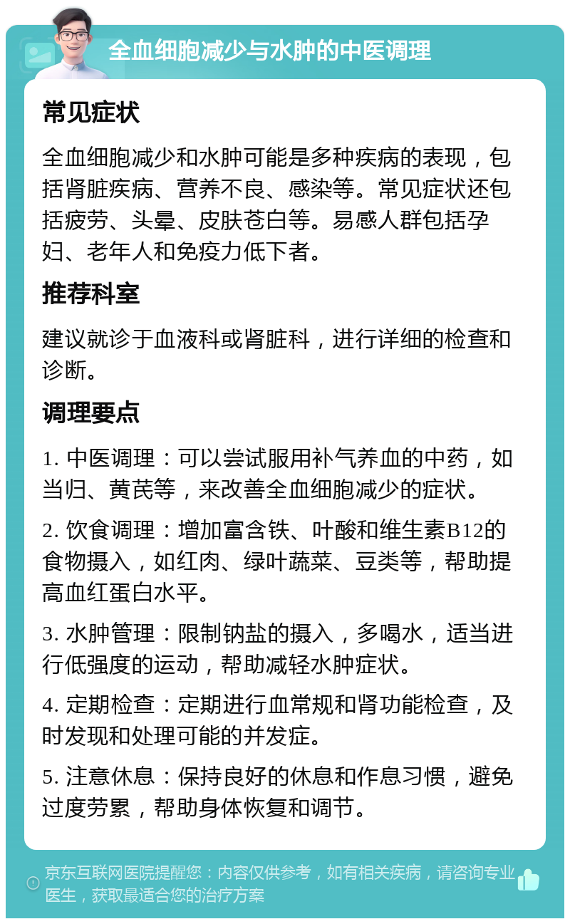 全血细胞减少与水肿的中医调理 常见症状 全血细胞减少和水肿可能是多种疾病的表现，包括肾脏疾病、营养不良、感染等。常见症状还包括疲劳、头晕、皮肤苍白等。易感人群包括孕妇、老年人和免疫力低下者。 推荐科室 建议就诊于血液科或肾脏科，进行详细的检查和诊断。 调理要点 1. 中医调理：可以尝试服用补气养血的中药，如当归、黄芪等，来改善全血细胞减少的症状。 2. 饮食调理：增加富含铁、叶酸和维生素B12的食物摄入，如红肉、绿叶蔬菜、豆类等，帮助提高血红蛋白水平。 3. 水肿管理：限制钠盐的摄入，多喝水，适当进行低强度的运动，帮助减轻水肿症状。 4. 定期检查：定期进行血常规和肾功能检查，及时发现和处理可能的并发症。 5. 注意休息：保持良好的休息和作息习惯，避免过度劳累，帮助身体恢复和调节。