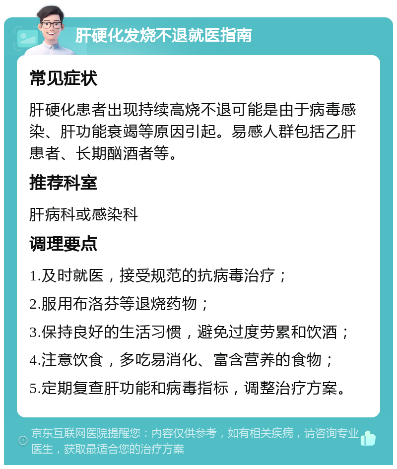 肝硬化发烧不退就医指南 常见症状 肝硬化患者出现持续高烧不退可能是由于病毒感染、肝功能衰竭等原因引起。易感人群包括乙肝患者、长期酗酒者等。 推荐科室 肝病科或感染科 调理要点 1.及时就医，接受规范的抗病毒治疗； 2.服用布洛芬等退烧药物； 3.保持良好的生活习惯，避免过度劳累和饮酒； 4.注意饮食，多吃易消化、富含营养的食物； 5.定期复查肝功能和病毒指标，调整治疗方案。