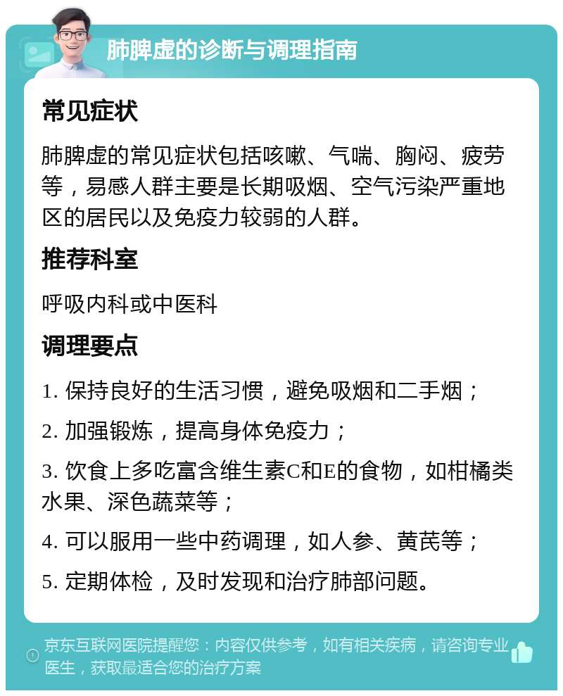 肺脾虚的诊断与调理指南 常见症状 肺脾虚的常见症状包括咳嗽、气喘、胸闷、疲劳等，易感人群主要是长期吸烟、空气污染严重地区的居民以及免疫力较弱的人群。 推荐科室 呼吸内科或中医科 调理要点 1. 保持良好的生活习惯，避免吸烟和二手烟； 2. 加强锻炼，提高身体免疫力； 3. 饮食上多吃富含维生素C和E的食物，如柑橘类水果、深色蔬菜等； 4. 可以服用一些中药调理，如人参、黄芪等； 5. 定期体检，及时发现和治疗肺部问题。