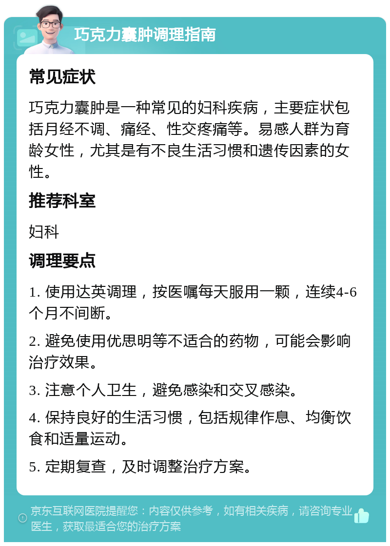 巧克力囊肿调理指南 常见症状 巧克力囊肿是一种常见的妇科疾病，主要症状包括月经不调、痛经、性交疼痛等。易感人群为育龄女性，尤其是有不良生活习惯和遗传因素的女性。 推荐科室 妇科 调理要点 1. 使用达英调理，按医嘱每天服用一颗，连续4-6个月不间断。 2. 避免使用优思明等不适合的药物，可能会影响治疗效果。 3. 注意个人卫生，避免感染和交叉感染。 4. 保持良好的生活习惯，包括规律作息、均衡饮食和适量运动。 5. 定期复查，及时调整治疗方案。