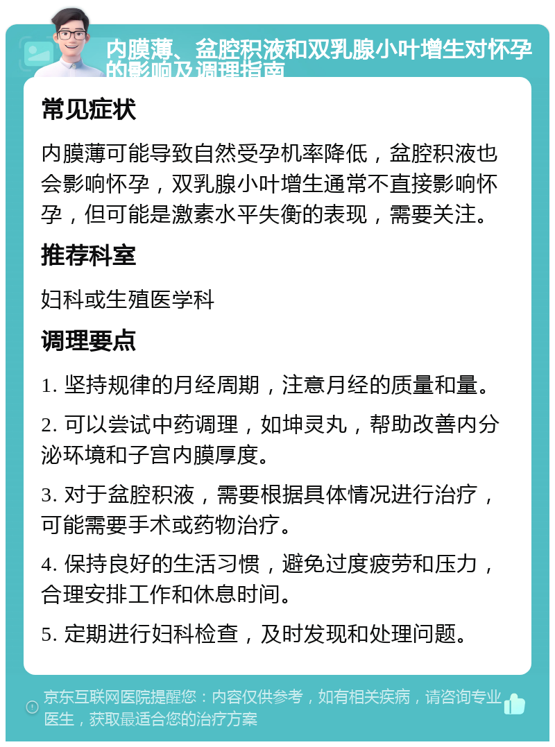 内膜薄、盆腔积液和双乳腺小叶增生对怀孕的影响及调理指南 常见症状 内膜薄可能导致自然受孕机率降低，盆腔积液也会影响怀孕，双乳腺小叶增生通常不直接影响怀孕，但可能是激素水平失衡的表现，需要关注。 推荐科室 妇科或生殖医学科 调理要点 1. 坚持规律的月经周期，注意月经的质量和量。 2. 可以尝试中药调理，如坤灵丸，帮助改善内分泌环境和子宫内膜厚度。 3. 对于盆腔积液，需要根据具体情况进行治疗，可能需要手术或药物治疗。 4. 保持良好的生活习惯，避免过度疲劳和压力，合理安排工作和休息时间。 5. 定期进行妇科检查，及时发现和处理问题。