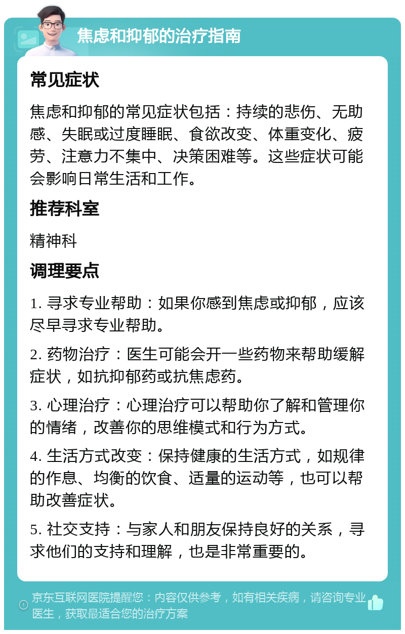 焦虑和抑郁的治疗指南 常见症状 焦虑和抑郁的常见症状包括：持续的悲伤、无助感、失眠或过度睡眠、食欲改变、体重变化、疲劳、注意力不集中、决策困难等。这些症状可能会影响日常生活和工作。 推荐科室 精神科 调理要点 1. 寻求专业帮助：如果你感到焦虑或抑郁，应该尽早寻求专业帮助。 2. 药物治疗：医生可能会开一些药物来帮助缓解症状，如抗抑郁药或抗焦虑药。 3. 心理治疗：心理治疗可以帮助你了解和管理你的情绪，改善你的思维模式和行为方式。 4. 生活方式改变：保持健康的生活方式，如规律的作息、均衡的饮食、适量的运动等，也可以帮助改善症状。 5. 社交支持：与家人和朋友保持良好的关系，寻求他们的支持和理解，也是非常重要的。