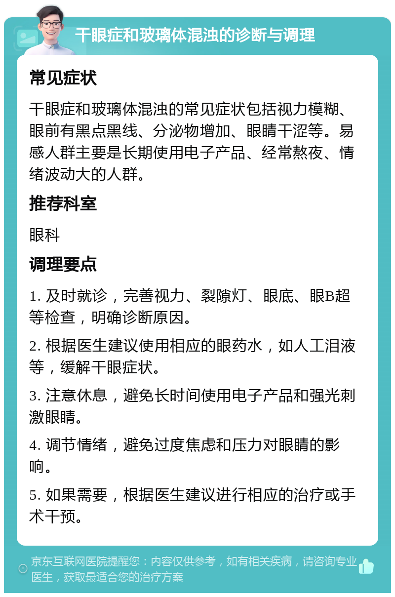 干眼症和玻璃体混浊的诊断与调理 常见症状 干眼症和玻璃体混浊的常见症状包括视力模糊、眼前有黑点黑线、分泌物增加、眼睛干涩等。易感人群主要是长期使用电子产品、经常熬夜、情绪波动大的人群。 推荐科室 眼科 调理要点 1. 及时就诊，完善视力、裂隙灯、眼底、眼B超等检查，明确诊断原因。 2. 根据医生建议使用相应的眼药水，如人工泪液等，缓解干眼症状。 3. 注意休息，避免长时间使用电子产品和强光刺激眼睛。 4. 调节情绪，避免过度焦虑和压力对眼睛的影响。 5. 如果需要，根据医生建议进行相应的治疗或手术干预。