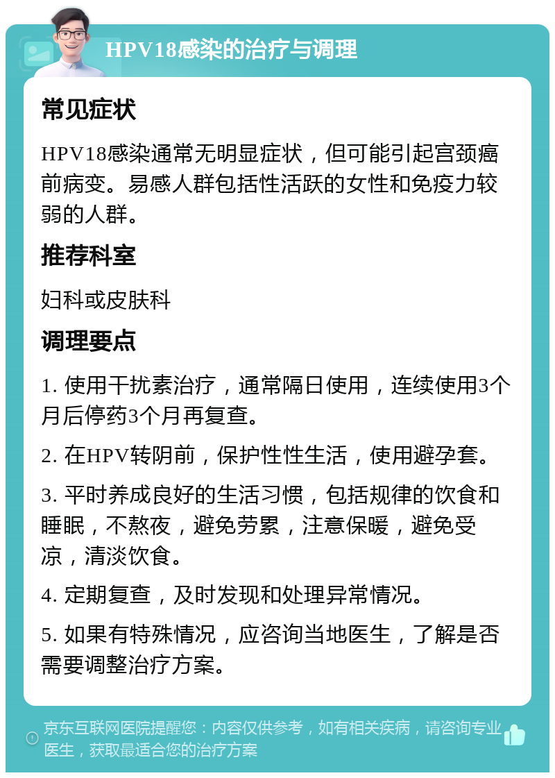 HPV18感染的治疗与调理 常见症状 HPV18感染通常无明显症状，但可能引起宫颈癌前病变。易感人群包括性活跃的女性和免疫力较弱的人群。 推荐科室 妇科或皮肤科 调理要点 1. 使用干扰素治疗，通常隔日使用，连续使用3个月后停药3个月再复查。 2. 在HPV转阴前，保护性性生活，使用避孕套。 3. 平时养成良好的生活习惯，包括规律的饮食和睡眠，不熬夜，避免劳累，注意保暖，避免受凉，清淡饮食。 4. 定期复查，及时发现和处理异常情况。 5. 如果有特殊情况，应咨询当地医生，了解是否需要调整治疗方案。