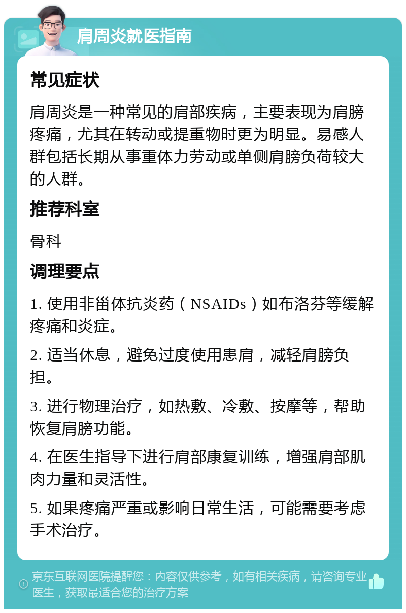 肩周炎就医指南 常见症状 肩周炎是一种常见的肩部疾病，主要表现为肩膀疼痛，尤其在转动或提重物时更为明显。易感人群包括长期从事重体力劳动或单侧肩膀负荷较大的人群。 推荐科室 骨科 调理要点 1. 使用非甾体抗炎药（NSAIDs）如布洛芬等缓解疼痛和炎症。 2. 适当休息，避免过度使用患肩，减轻肩膀负担。 3. 进行物理治疗，如热敷、冷敷、按摩等，帮助恢复肩膀功能。 4. 在医生指导下进行肩部康复训练，增强肩部肌肉力量和灵活性。 5. 如果疼痛严重或影响日常生活，可能需要考虑手术治疗。