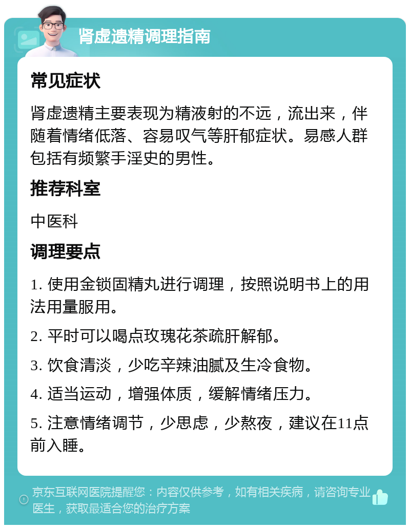 肾虚遗精调理指南 常见症状 肾虚遗精主要表现为精液射的不远，流出来，伴随着情绪低落、容易叹气等肝郁症状。易感人群包括有频繁手淫史的男性。 推荐科室 中医科 调理要点 1. 使用金锁固精丸进行调理，按照说明书上的用法用量服用。 2. 平时可以喝点玫瑰花茶疏肝解郁。 3. 饮食清淡，少吃辛辣油腻及生冷食物。 4. 适当运动，增强体质，缓解情绪压力。 5. 注意情绪调节，少思虑，少熬夜，建议在11点前入睡。