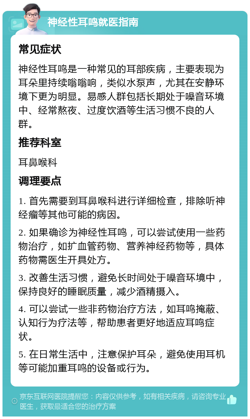 神经性耳鸣就医指南 常见症状 神经性耳鸣是一种常见的耳部疾病，主要表现为耳朵里持续嗡嗡响，类似水泵声，尤其在安静环境下更为明显。易感人群包括长期处于噪音环境中、经常熬夜、过度饮酒等生活习惯不良的人群。 推荐科室 耳鼻喉科 调理要点 1. 首先需要到耳鼻喉科进行详细检查，排除听神经瘤等其他可能的病因。 2. 如果确诊为神经性耳鸣，可以尝试使用一些药物治疗，如扩血管药物、营养神经药物等，具体药物需医生开具处方。 3. 改善生活习惯，避免长时间处于噪音环境中，保持良好的睡眠质量，减少酒精摄入。 4. 可以尝试一些非药物治疗方法，如耳鸣掩蔽、认知行为疗法等，帮助患者更好地适应耳鸣症状。 5. 在日常生活中，注意保护耳朵，避免使用耳机等可能加重耳鸣的设备或行为。