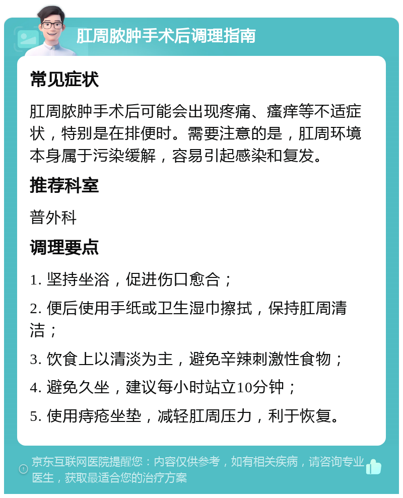 肛周脓肿手术后调理指南 常见症状 肛周脓肿手术后可能会出现疼痛、瘙痒等不适症状，特别是在排便时。需要注意的是，肛周环境本身属于污染缓解，容易引起感染和复发。 推荐科室 普外科 调理要点 1. 坚持坐浴，促进伤口愈合； 2. 便后使用手纸或卫生湿巾擦拭，保持肛周清洁； 3. 饮食上以清淡为主，避免辛辣刺激性食物； 4. 避免久坐，建议每小时站立10分钟； 5. 使用痔疮坐垫，减轻肛周压力，利于恢复。