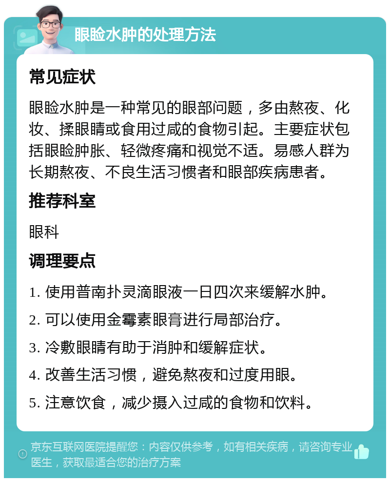 眼睑水肿的处理方法 常见症状 眼睑水肿是一种常见的眼部问题，多由熬夜、化妆、揉眼睛或食用过咸的食物引起。主要症状包括眼睑肿胀、轻微疼痛和视觉不适。易感人群为长期熬夜、不良生活习惯者和眼部疾病患者。 推荐科室 眼科 调理要点 1. 使用普南扑灵滴眼液一日四次来缓解水肿。 2. 可以使用金霉素眼膏进行局部治疗。 3. 冷敷眼睛有助于消肿和缓解症状。 4. 改善生活习惯，避免熬夜和过度用眼。 5. 注意饮食，减少摄入过咸的食物和饮料。