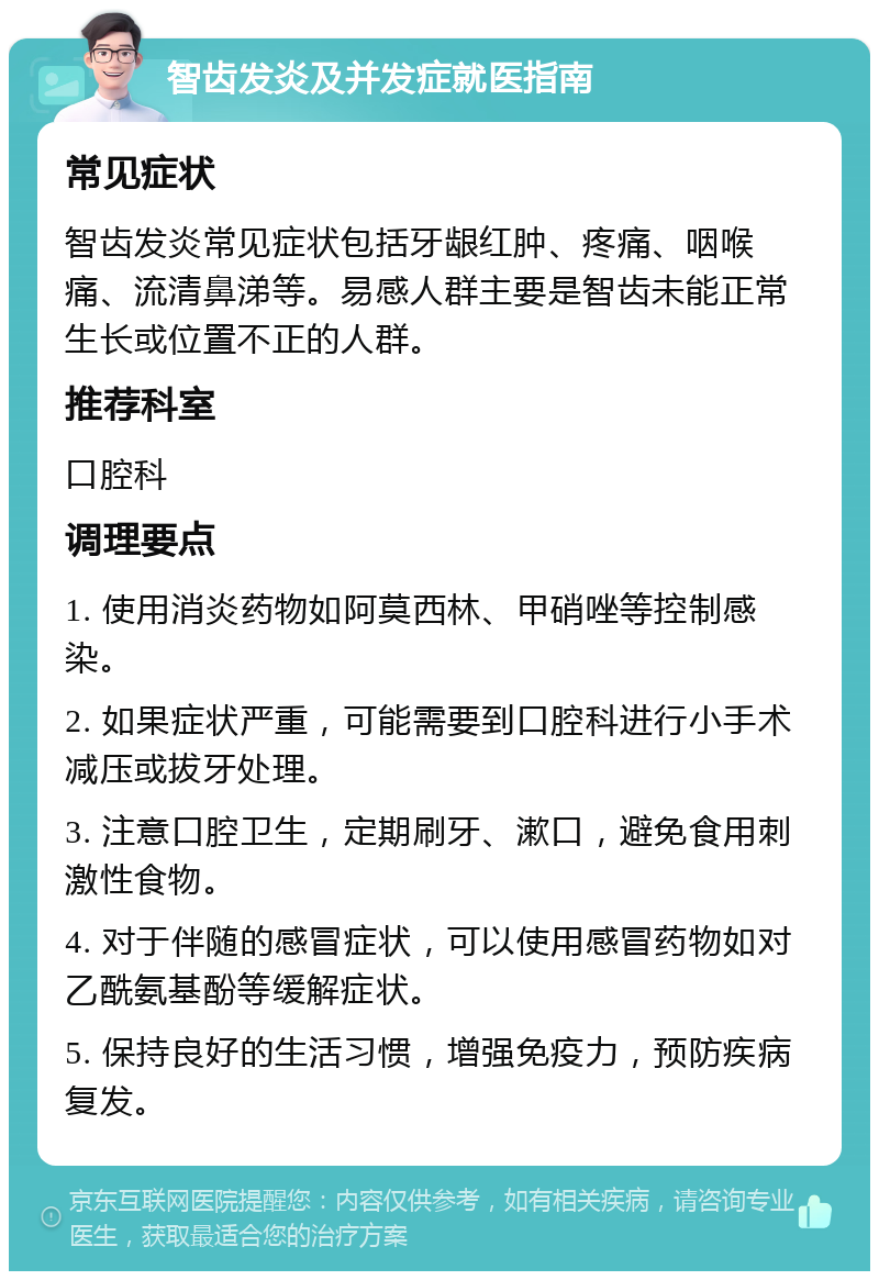 智齿发炎及并发症就医指南 常见症状 智齿发炎常见症状包括牙龈红肿、疼痛、咽喉痛、流清鼻涕等。易感人群主要是智齿未能正常生长或位置不正的人群。 推荐科室 口腔科 调理要点 1. 使用消炎药物如阿莫西林、甲硝唑等控制感染。 2. 如果症状严重，可能需要到口腔科进行小手术减压或拔牙处理。 3. 注意口腔卫生，定期刷牙、漱口，避免食用刺激性食物。 4. 对于伴随的感冒症状，可以使用感冒药物如对乙酰氨基酚等缓解症状。 5. 保持良好的生活习惯，增强免疫力，预防疾病复发。