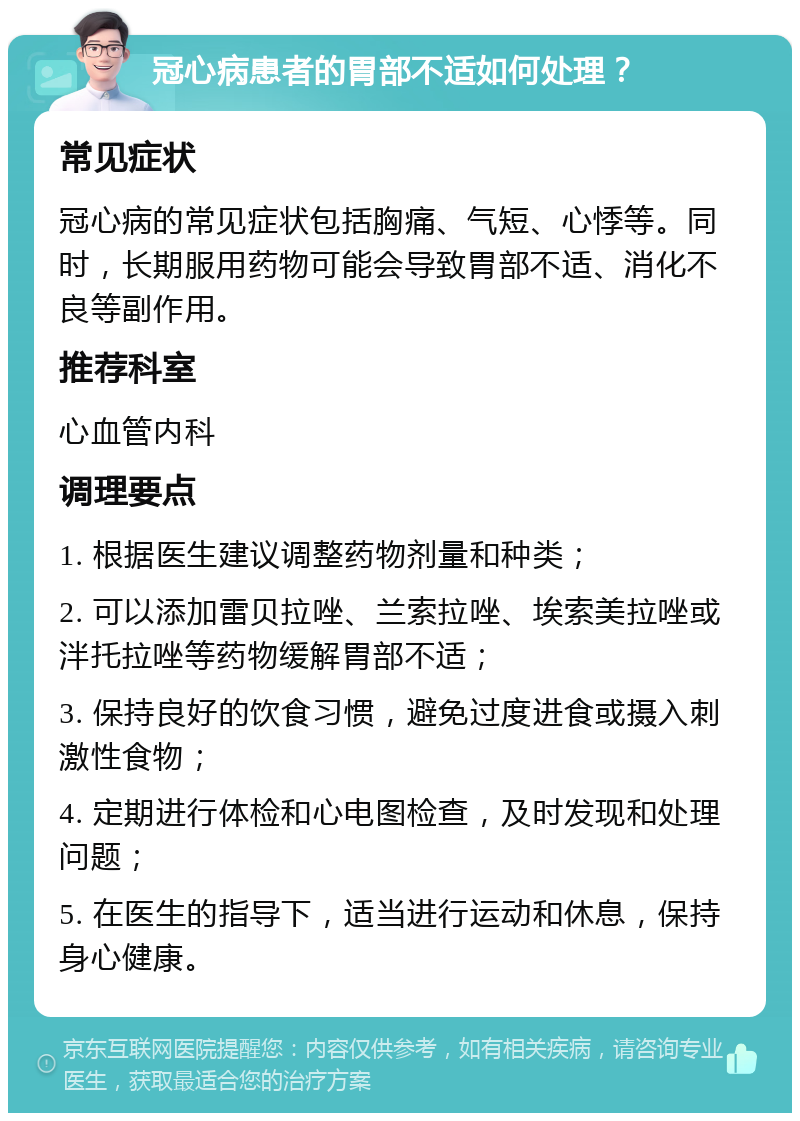 冠心病患者的胃部不适如何处理？ 常见症状 冠心病的常见症状包括胸痛、气短、心悸等。同时，长期服用药物可能会导致胃部不适、消化不良等副作用。 推荐科室 心血管内科 调理要点 1. 根据医生建议调整药物剂量和种类； 2. 可以添加雷贝拉唑、兰索拉唑、埃索美拉唑或泮托拉唑等药物缓解胃部不适； 3. 保持良好的饮食习惯，避免过度进食或摄入刺激性食物； 4. 定期进行体检和心电图检查，及时发现和处理问题； 5. 在医生的指导下，适当进行运动和休息，保持身心健康。