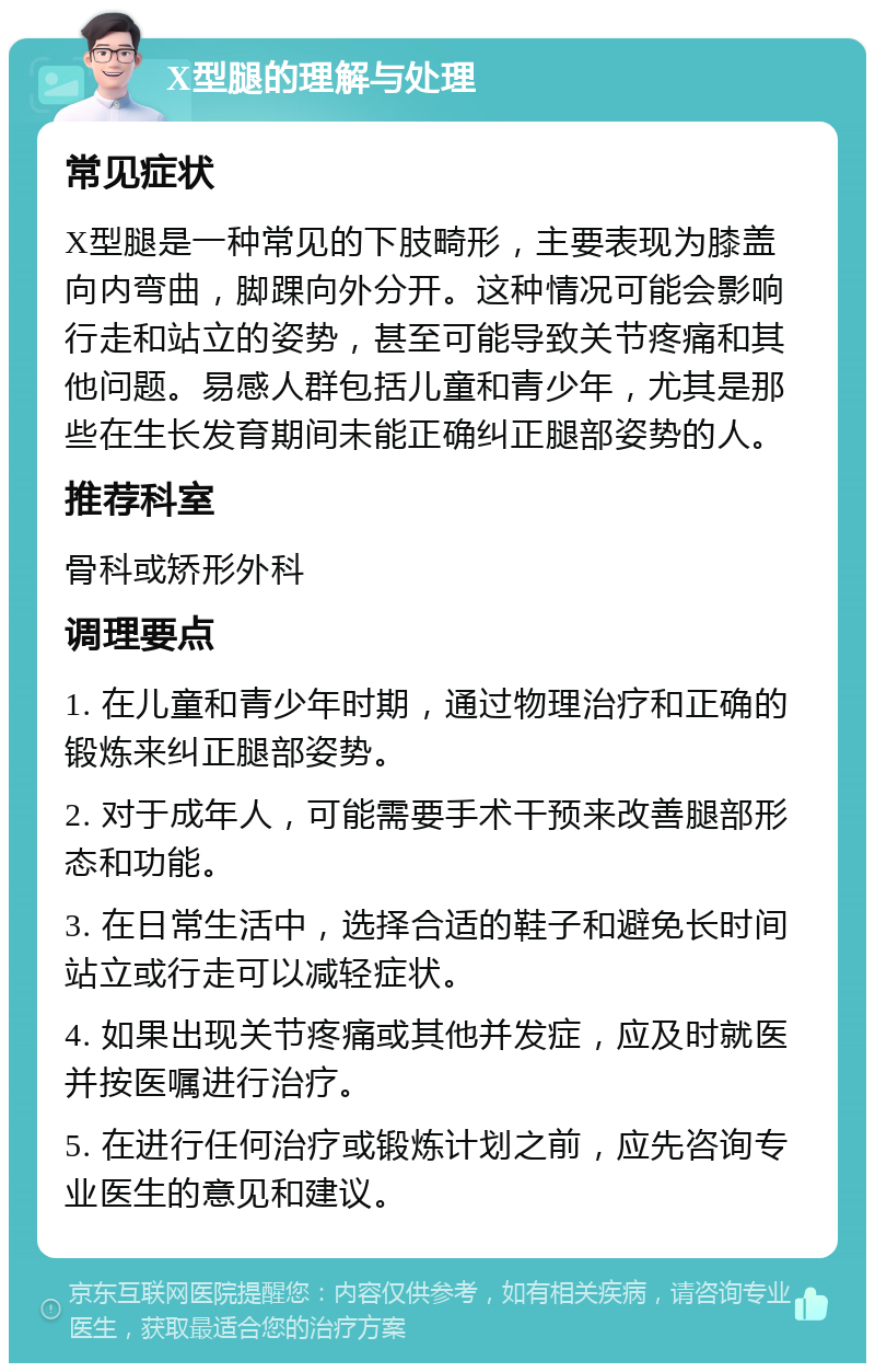 X型腿的理解与处理 常见症状 X型腿是一种常见的下肢畸形，主要表现为膝盖向内弯曲，脚踝向外分开。这种情况可能会影响行走和站立的姿势，甚至可能导致关节疼痛和其他问题。易感人群包括儿童和青少年，尤其是那些在生长发育期间未能正确纠正腿部姿势的人。 推荐科室 骨科或矫形外科 调理要点 1. 在儿童和青少年时期，通过物理治疗和正确的锻炼来纠正腿部姿势。 2. 对于成年人，可能需要手术干预来改善腿部形态和功能。 3. 在日常生活中，选择合适的鞋子和避免长时间站立或行走可以减轻症状。 4. 如果出现关节疼痛或其他并发症，应及时就医并按医嘱进行治疗。 5. 在进行任何治疗或锻炼计划之前，应先咨询专业医生的意见和建议。