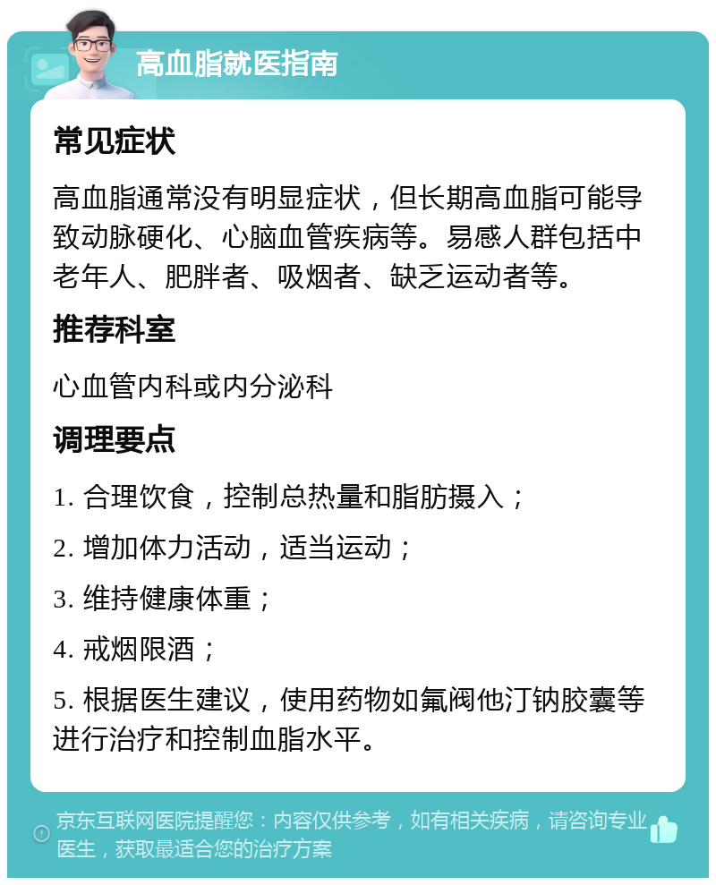 高血脂就医指南 常见症状 高血脂通常没有明显症状，但长期高血脂可能导致动脉硬化、心脑血管疾病等。易感人群包括中老年人、肥胖者、吸烟者、缺乏运动者等。 推荐科室 心血管内科或内分泌科 调理要点 1. 合理饮食，控制总热量和脂肪摄入； 2. 增加体力活动，适当运动； 3. 维持健康体重； 4. 戒烟限酒； 5. 根据医生建议，使用药物如氟阀他汀钠胶囊等进行治疗和控制血脂水平。