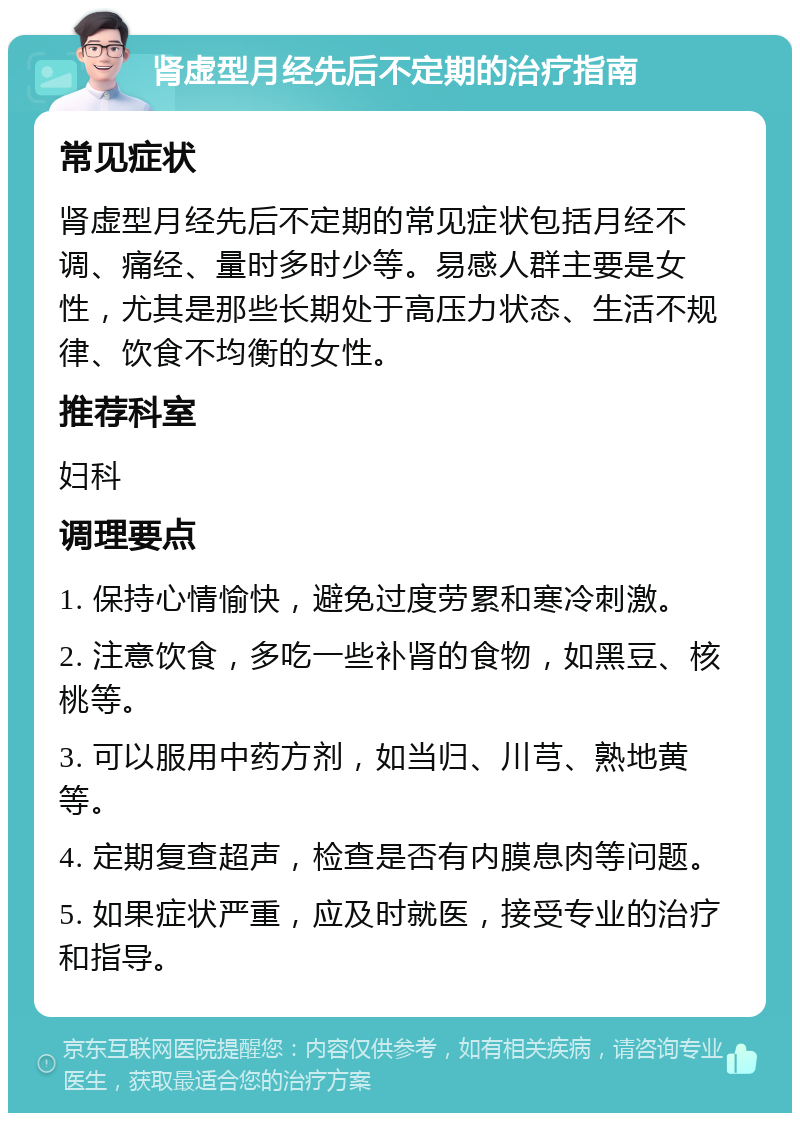 肾虚型月经先后不定期的治疗指南 常见症状 肾虚型月经先后不定期的常见症状包括月经不调、痛经、量时多时少等。易感人群主要是女性，尤其是那些长期处于高压力状态、生活不规律、饮食不均衡的女性。 推荐科室 妇科 调理要点 1. 保持心情愉快，避免过度劳累和寒冷刺激。 2. 注意饮食，多吃一些补肾的食物，如黑豆、核桃等。 3. 可以服用中药方剂，如当归、川芎、熟地黄等。 4. 定期复查超声，检查是否有内膜息肉等问题。 5. 如果症状严重，应及时就医，接受专业的治疗和指导。