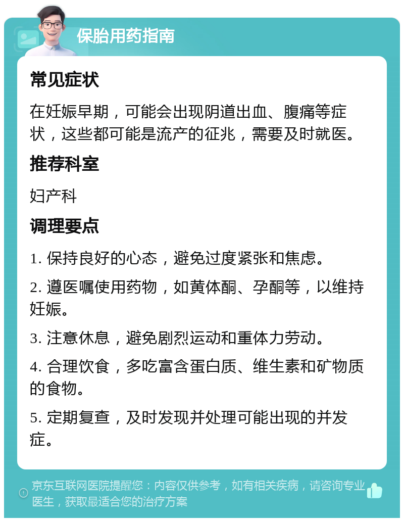 保胎用药指南 常见症状 在妊娠早期，可能会出现阴道出血、腹痛等症状，这些都可能是流产的征兆，需要及时就医。 推荐科室 妇产科 调理要点 1. 保持良好的心态，避免过度紧张和焦虑。 2. 遵医嘱使用药物，如黄体酮、孕酮等，以维持妊娠。 3. 注意休息，避免剧烈运动和重体力劳动。 4. 合理饮食，多吃富含蛋白质、维生素和矿物质的食物。 5. 定期复查，及时发现并处理可能出现的并发症。