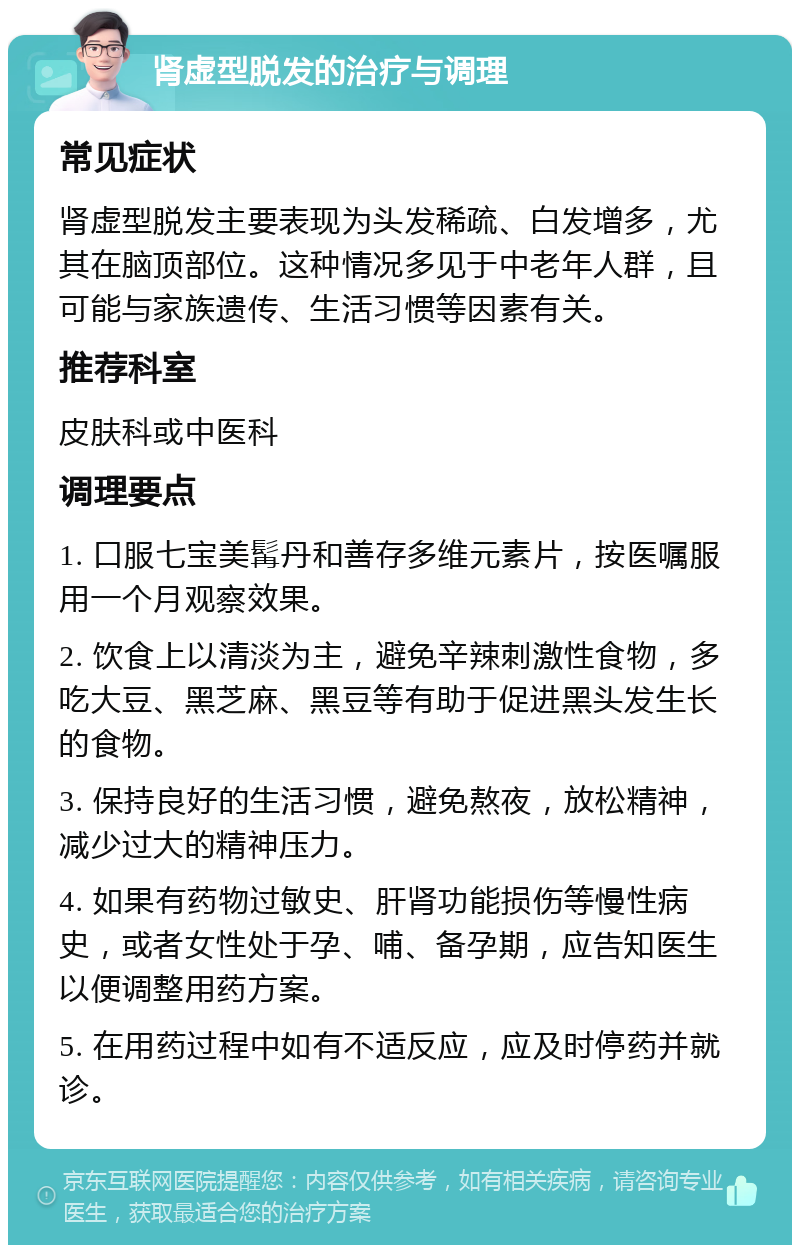 肾虚型脱发的治疗与调理 常见症状 肾虚型脱发主要表现为头发稀疏、白发增多，尤其在脑顶部位。这种情况多见于中老年人群，且可能与家族遗传、生活习惯等因素有关。 推荐科室 皮肤科或中医科 调理要点 1. 口服七宝美髯丹和善存多维元素片，按医嘱服用一个月观察效果。 2. 饮食上以清淡为主，避免辛辣刺激性食物，多吃大豆、黑芝麻、黑豆等有助于促进黑头发生长的食物。 3. 保持良好的生活习惯，避免熬夜，放松精神，减少过大的精神压力。 4. 如果有药物过敏史、肝肾功能损伤等慢性病史，或者女性处于孕、哺、备孕期，应告知医生以便调整用药方案。 5. 在用药过程中如有不适反应，应及时停药并就诊。