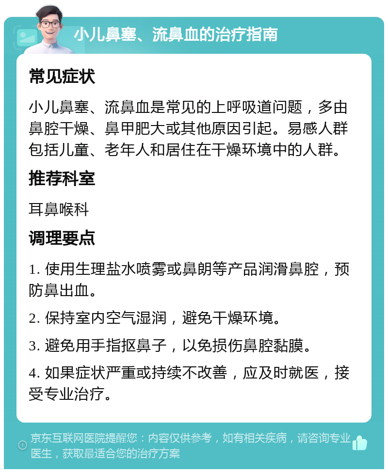 小儿鼻塞、流鼻血的治疗指南 常见症状 小儿鼻塞、流鼻血是常见的上呼吸道问题，多由鼻腔干燥、鼻甲肥大或其他原因引起。易感人群包括儿童、老年人和居住在干燥环境中的人群。 推荐科室 耳鼻喉科 调理要点 1. 使用生理盐水喷雾或鼻朗等产品润滑鼻腔，预防鼻出血。 2. 保持室内空气湿润，避免干燥环境。 3. 避免用手指抠鼻子，以免损伤鼻腔黏膜。 4. 如果症状严重或持续不改善，应及时就医，接受专业治疗。